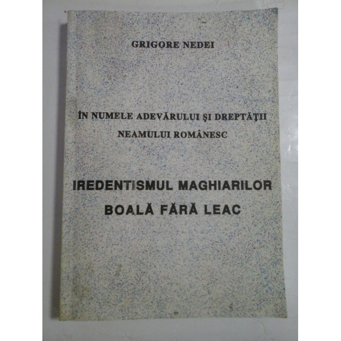 IN NUMELE ADEVARULUI SI DREPTATII NEAMULUI ROMANESC * IREDENTISMUL MAGHIARILOR BOALA FARA LEAC - GRIGORE NEDEI IN NUMELE ADEVARULUI SI DREPTATII NEAMULUI ROMANESC * IREDENTISMUL MAGHIARILOR BOALA FARA LEAC - GRIGORE NEDEI
